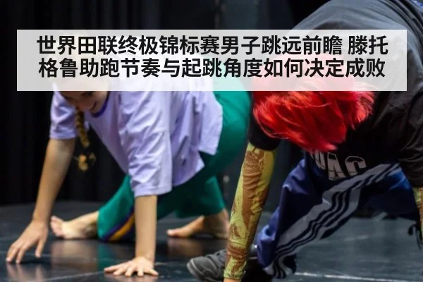 世界田联终极锦标赛男子跳远前瞻 滕托格鲁助跑节奏与起跳角度如何决定成败